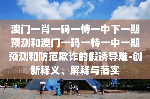 澳門一肖一碼一恃一中下一期預(yù)測和澳門一碼一特一中一期預(yù)測和防范欺詐的假誘導(dǎo)難-創(chuàng)新釋義、解釋與落實(shí)