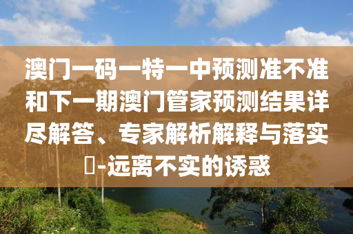 澳門一碼一特一中預(yù)測準(zhǔn)不準(zhǔn)和下一期澳門管家預(yù)測結(jié)果詳盡解答、專家解析解釋與落實(shí)?-遠(yuǎn)離不實(shí)的誘惑