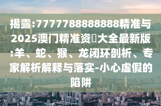 揭露:7777788888888精準(zhǔn)與2025澳門精準(zhǔn)資枓大全最新版:羊、蛇、猴、龍閉環(huán)剖析、專家解析解釋與落實-小心虛假的陷阱