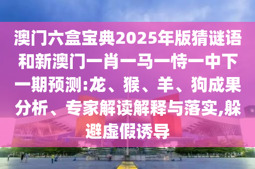 澳門六盒寶典2025年版猜謎語和新澳門一肖一馬一恃一中下一期預(yù)測:龍、猴、羊、狗成果分析、專家解讀解釋與落實,躲避虛假誘導(dǎo)