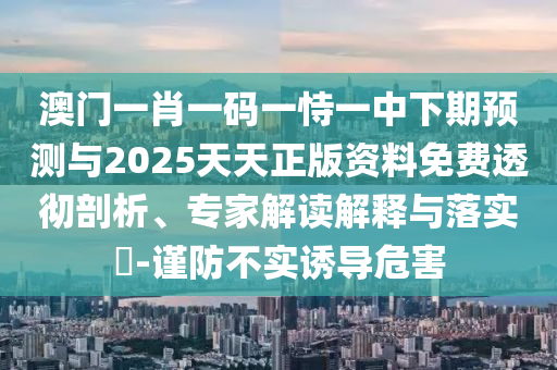 澳門一肖一碼一恃一中下期預(yù)測與2025天天正版資料免費透徹剖析、專家解讀解釋與落實?-謹防不實誘導(dǎo)危害