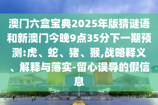 澳門六盒寶典2025年版猜謎語和新澳門今晚9點(diǎn)35分下一期預(yù)測:虎、蛇、豬、猴,戰(zhàn)略釋義、解釋與落實(shí)-留心誤導(dǎo)的假信息