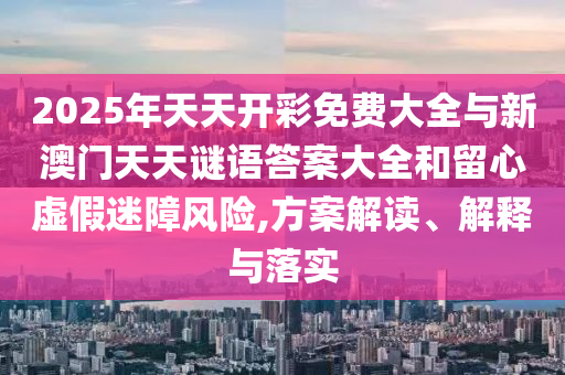 2025年天天開彩免費大全與新澳門天天謎語答案大全和留心虛假迷障風險,方案解讀、解釋與落實