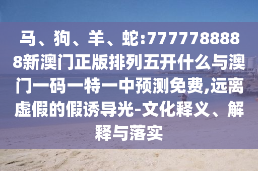 馬、狗、羊、蛇:7777788888新澳門正版排列五開什么與澳門一碼一特一中預測免費,遠離虛假的假誘導光-文化釋義、解釋與落實