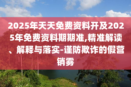 2025年天天免費資料開及2025年免費資料期期準,精準解讀、解釋與落實-謹防欺詐的假營銷霧