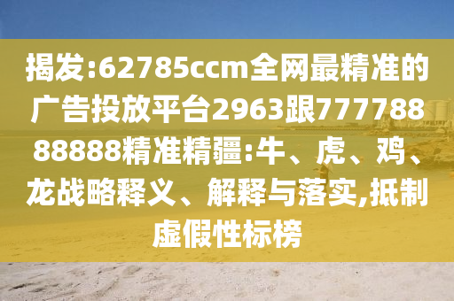 揭發(fā):62785ccm全網(wǎng)最精準(zhǔn)的廣告投放平臺(tái)2963跟77778888888精準(zhǔn)精疆:牛、虎、雞、龍戰(zhàn)略釋義、解釋與落實(shí),抵制虛假性標(biāo)榜