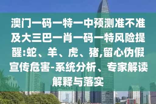 澳門一碼一特一中預(yù)測(cè)準(zhǔn)不準(zhǔn)及大三巴一肖一碼一特風(fēng)險(xiǎn)提醒:蛇、羊、虎、豬,留心偽假宣傳危害-系統(tǒng)分析、專家解讀解釋與落實(shí)