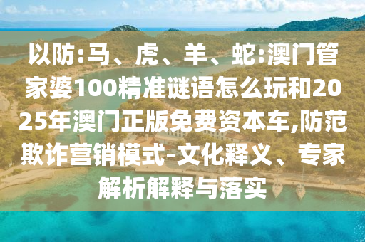 以防:馬、虎、羊、蛇:澳門管家婆100精準(zhǔn)謎語(yǔ)怎么玩和2025年澳門正版免費(fèi)資本車,防范欺詐營(yíng)銷模式-文化釋義、專家解析解釋與落實(shí)