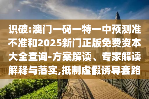識破:澳門一碼一特一中預測準不準和2025新門正版免費資本大全查詢-方案解讀、專家解讀解釋與落實,抵制虛假誘導套路