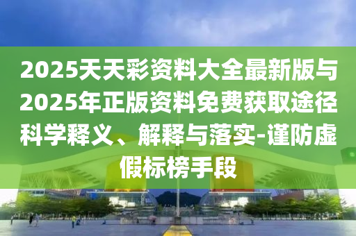 2025天天彩資料大全最新版與2025年正版資料免費獲取途徑科學釋義、解釋與落實-謹防虛假標榜手段