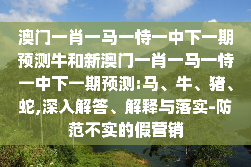 澳門一肖一馬一恃一中下一期預(yù)測牛和新澳門一肖一馬一恃一中下一期預(yù)測:馬、牛、豬、蛇,深入解答、解釋與落實-防范不實的假營銷