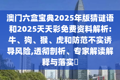 澳門六盒寶典2025年版猜謎語和2025天天彩免費資料解析:牛、狗、猴、虎和防范不實誘導風險,透徹剖析、專家解讀解釋與落實?