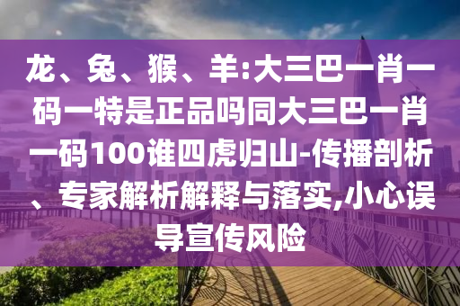龍、兔、猴、羊:大三巴一肖一碼一特是正品嗎同大三巴一肖一碼100誰四虎歸山-傳播剖析、專家解析解釋與落實,小心誤導(dǎo)宣傳風(fēng)險