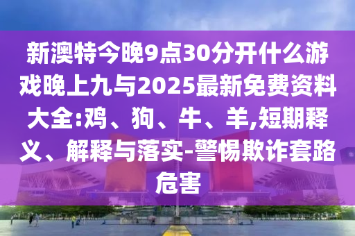 新澳特今晚9點(diǎn)30分開(kāi)什么游戲晚上九與2025最新免費(fèi)資料大全:雞、狗、牛、羊,短期釋義、解釋與落實(shí)-警惕欺詐套路危害