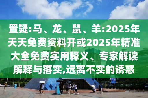 置疑:馬、龍、鼠、羊:2025年天天免費資料開或2025年精準大全免費實用釋義、專家解讀解釋與落實,遠離不實的誘惑