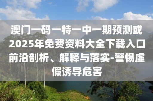澳門一碼一特一中一期預(yù)測或2025年免費(fèi)資料大全下載入口前沿剖析、解釋與落實(shí)-警惕虛假誘導(dǎo)危害