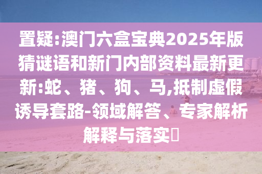 置疑:澳門(mén)六盒寶典2025年版猜謎語(yǔ)和新門(mén)內(nèi)部資料最新更新:蛇、豬、狗、馬,抵制虛假誘導(dǎo)套路-領(lǐng)域解答、專家解析解釋與落實(shí)?