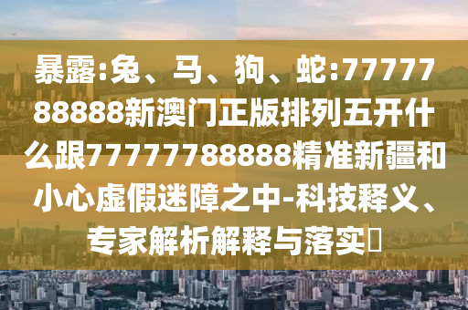 暴露:兔、馬、狗、蛇:7777788888新澳門正版排列五開(kāi)什么跟77777788888精準(zhǔn)新疆和小心虛假迷障之中-科技釋義、專家解析解釋與落實(shí)?