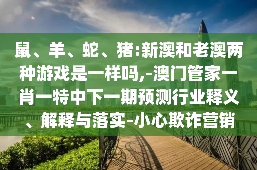 鼠、羊、蛇、豬:新澳和老澳兩種游戲是一樣嗎,-澳門管家一肖一特中下一期預(yù)測(cè)行業(yè)釋義、解釋與落實(shí)-小心欺詐營銷