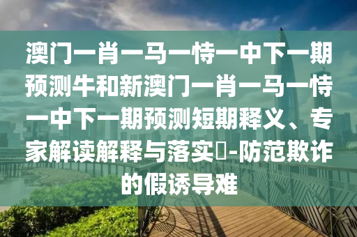 澳門一肖一馬一恃一中下一期預(yù)測牛和新澳門一肖一馬一恃一中下一期預(yù)測短期釋義、專家解讀解釋與落實?-防范欺詐的假誘導(dǎo)難