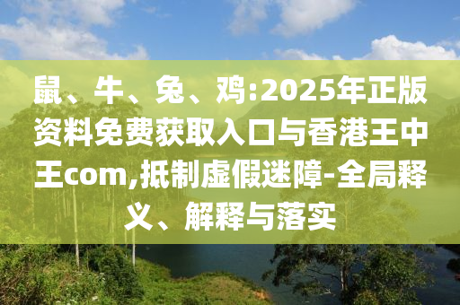 鼠、牛、兔、雞:2025年正版資料免費獲取入口與香港王中王com,抵制虛假迷障-全局釋義、解釋與落實