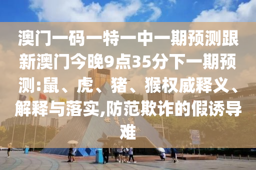 澳門一碼一特一中一期預(yù)測跟新澳門今晚9點35分下一期預(yù)測:鼠、虎、豬、猴權(quán)威釋義、解釋與落實,防范欺詐的假誘導難