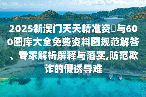2025新澳門天天精準(zhǔn)資枓與600圖庫大全免費資料圖規(guī)范解答、專家解析解釋與落實,防范欺詐的假誘導(dǎo)難