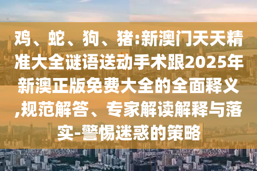雞、蛇、狗、豬:新澳門天天精準(zhǔn)大全謎語送動手術(shù)跟2025年新澳正版免費大全的全面釋義,規(guī)范解答、專家解讀解釋與落實-警惕迷惑的策略