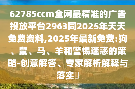 62785ccm全網(wǎng)最精準(zhǔn)的廣告投放平臺2963同2025年天天免費資料,2025年最新免費:狗、鼠、馬、羊和警惕迷惑的策略-創(chuàng)意解答、專家解析解釋與落實?