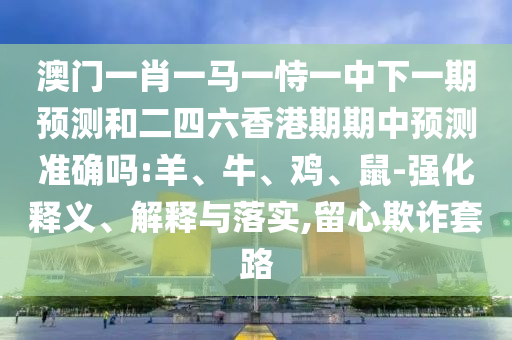 澳門一肖一馬一恃一中下一期預(yù)測和二四六香港期期中預(yù)測準(zhǔn)確嗎:羊、牛、雞、鼠-強(qiáng)化釋義、解釋與落實(shí),留心欺詐套路