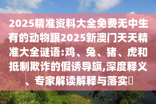 2025精準(zhǔn)資料大全免費(fèi)無中生有的動物跟2025新澳門天天精準(zhǔn)大全謎語:雞、兔、豬、虎和抵制欺詐的假誘導(dǎo)旗,深度釋義、專家解讀解釋與落實(shí)?