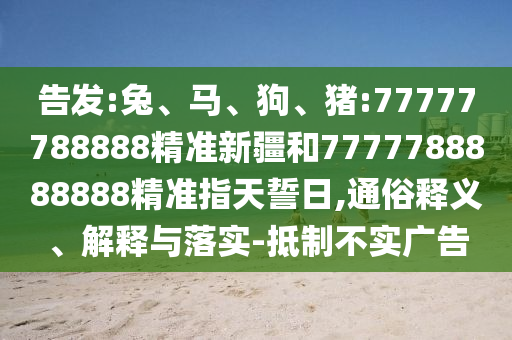 告發(fā):兔、馬、狗、豬:77777788888精準新疆和7777788888888精準指天誓日,通俗釋義、解釋與落實-抵制不實廣告