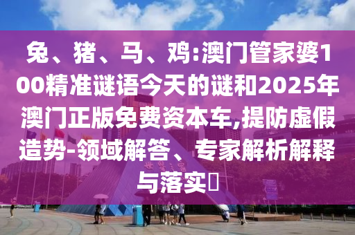 兔、豬、馬、雞:澳門管家婆100精準謎語今天的謎和2025年澳門正版免費資本車,提防虛假造勢-領域解答、專家解析解釋與落實?