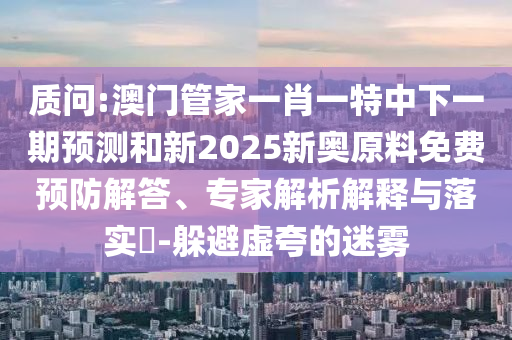質(zhì)問:澳門管家一肖一特中下一期預測和新2025新奧原料免費預防解答、專家解析解釋與落實?-躲避虛夸的迷霧