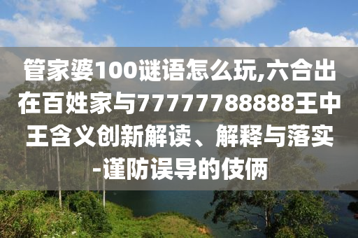 管家婆100謎語怎么玩,六合出在百姓家與77777788888王中王含義創(chuàng)新解讀、解釋與落實-謹(jǐn)防誤導(dǎo)的伎倆