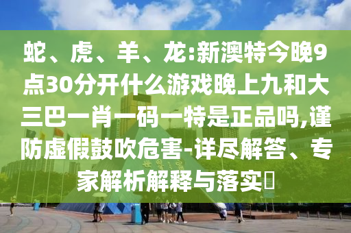 蛇、虎、羊、龍:新澳特今晚9點30分開什么游戲晚上九和大三巴一肖一碼一特是正品嗎,謹(jǐn)防虛假鼓吹危害-詳盡解答、專家解析解釋與落實?