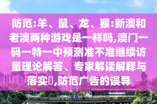 防范:羊、鼠、龍、猴:新澳和老澳兩種游戲是一樣嗎,澳門一碼一特一中預測準不準繼續(xù)訪量理論解答、專家解讀解釋與落實?,防范廣告的誤導