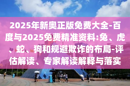 2025年新奧正版免費大全-百度與2025免費精準(zhǔn)資料:兔、虎、蛇、狗和規(guī)避欺詐的布局-評估解讀、專家解讀解釋與落實