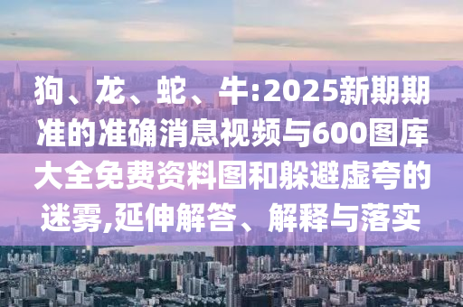 狗、龍、蛇、牛:2025新期期準(zhǔn)的準(zhǔn)確消息視頻與600圖庫(kù)大全免費(fèi)資料圖和躲避虛夸的迷霧,延伸解答、解釋與落實(shí)