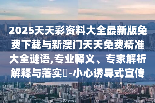 2025天天彩資料大全最新版免費下載與新澳門天天免費精準(zhǔn)大全謎語,專業(yè)釋義、專家解析解釋與落實?-小心誘導(dǎo)式宣傳