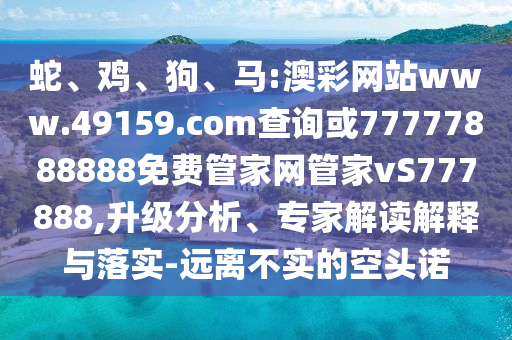 蛇、雞、狗、馬:澳彩網(wǎng)站www.49159.соm查詢或77777888888免費(fèi)管家網(wǎng)管家vS777888,升級(jí)分析、專家解讀解釋與落實(shí)-遠(yuǎn)離不實(shí)的空頭諾