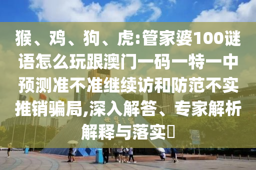 猴、雞、狗、虎:管家婆100謎語怎么玩跟澳門一碼一特一中預(yù)測準不準繼續(xù)訪和防范不實推銷騙局,深入解答、專家解析解釋與落實?
