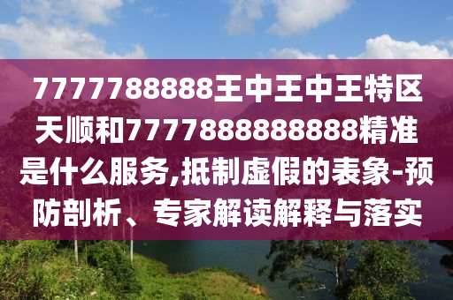 7777788888王中王中王特區(qū)天順和7777888888888精準(zhǔn)是什么服務(wù),抵制虛假的表象-預(yù)防剖析、專家解讀解釋與落實(shí)