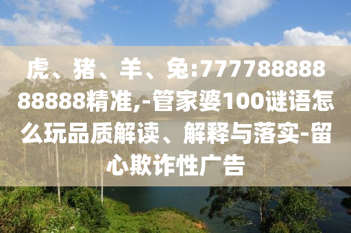 虎、豬、羊、兔:77778888888888精準(zhǔn),-管家婆100謎語怎么玩品質(zhì)解讀、解釋與落實(shí)-留心欺詐性廣告