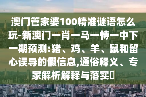 澳門管家婆100精準(zhǔn)謎語怎么玩-新澳門一肖一馬一恃一中下一期預(yù)測:豬、雞、羊、鼠和留心誤導(dǎo)的假信息,通俗釋義、專家解析解釋與落實?