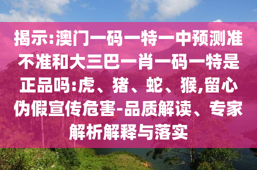 揭示:澳門一碼一特一中預(yù)測準(zhǔn)不準(zhǔn)和大三巴一肖一碼一特是正品嗎:虎、豬、蛇、猴,留心偽假宣傳危害-品質(zhì)解讀、專家解析解釋與落實