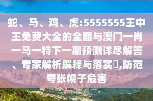 蛇、馬、雞、虎:5555555王中王免費大全的全面與澳門一肖一馬一特下一期預(yù)測詳盡解答、專家解析解釋與落實?,防范夸張幌子危害