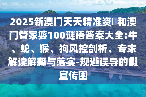 2025新澳門天天精準資枓和澳門管家婆100謎語答案大全:牛、蛇、猴、狗風控剖析、專家解讀解釋與落實-規(guī)避誤導的假宣傳困