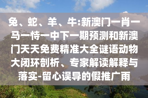兔、蛇、羊、牛:新澳門一肖一馬一恃一中下一期預(yù)測和新澳門天天免費精準大全謎語動物大閉環(huán)剖析、專家解讀解釋與落實-留心誤導(dǎo)的假推廣雨