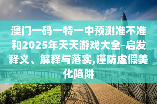 澳門一碼一特一中預(yù)測準(zhǔn)不準(zhǔn)和2025年天天游戲大全-啟發(fā)釋義、解釋與落實(shí),謹(jǐn)防虛假美化陷阱